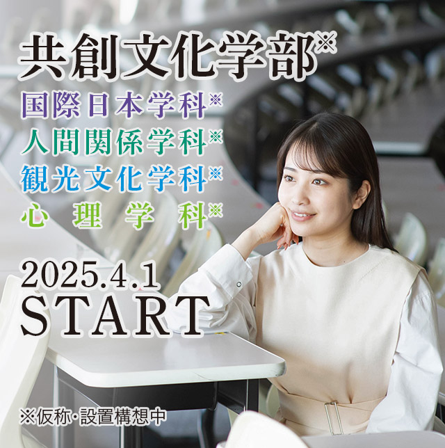 共創文化学部　国際日本学科／人間関係学科／観光文化学科／心理学科／（仮称・設置構想中）　2025年 4月 START